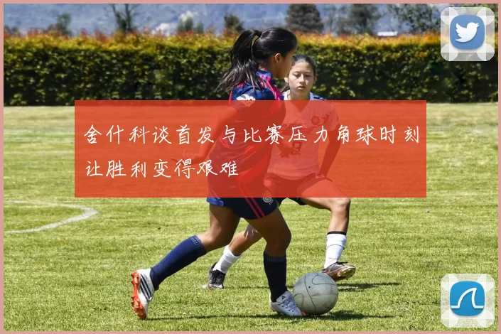 舍什科谈首发与比赛压力角球时刻让胜利变得艰难