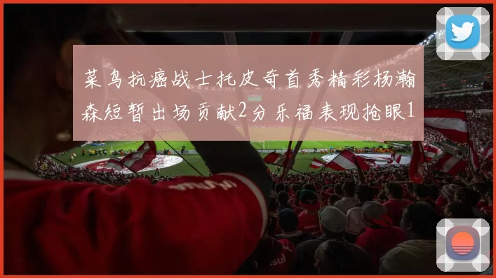 菜鸟抗癌战士托皮奇首秀精彩杨瀚森短暂出场贡献2分乐福表现抢眼14分钟斩获11分2助