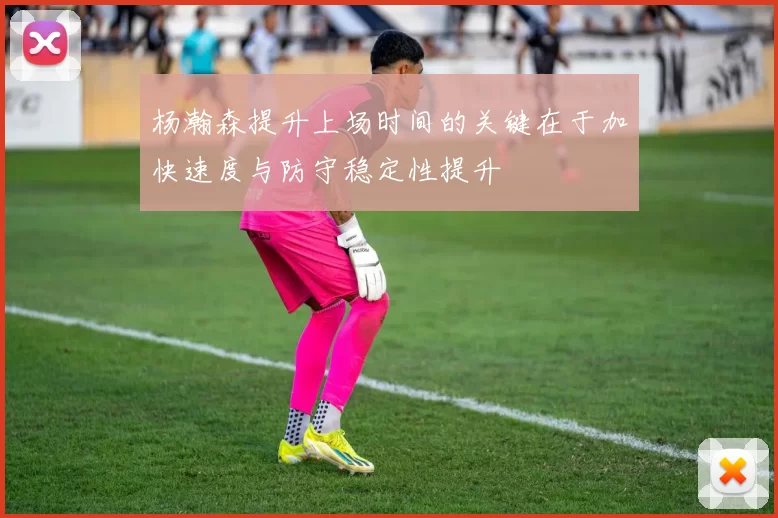 杨瀚森提升上场时间的关键在于加快速度与防守稳定性提升