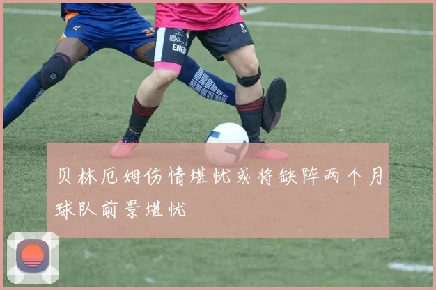 贝林厄姆伤情堪忧或将缺阵两个月球队前景堪忧