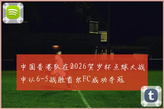 中国香港队在2026贺岁杯点球大战中以6-5战胜首尔FC成功夺冠