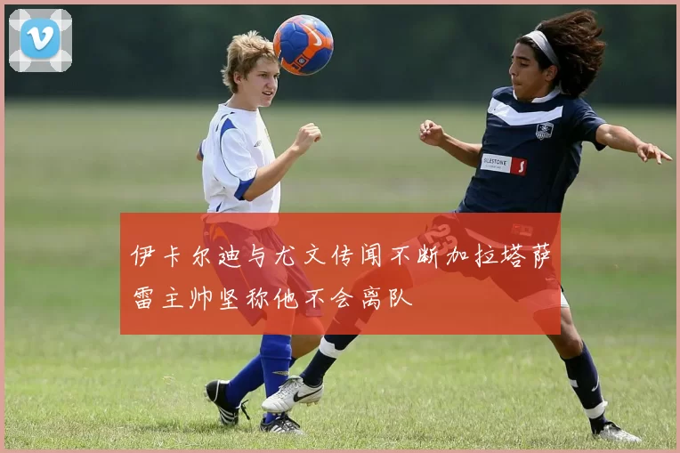 伊卡尔迪与尤文传闻不断加拉塔萨雷主帅坚称他不会离队