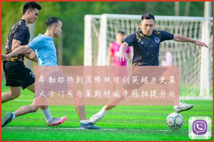 希勒称热刺若降级将创英超历史最大冷门或与莱斯特城夺冠相提并论
