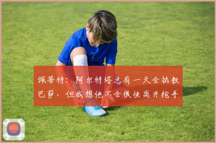 佩蒂特：阿尔特塔总有一天会执教巴萨，但我想他不会很快离开枪手