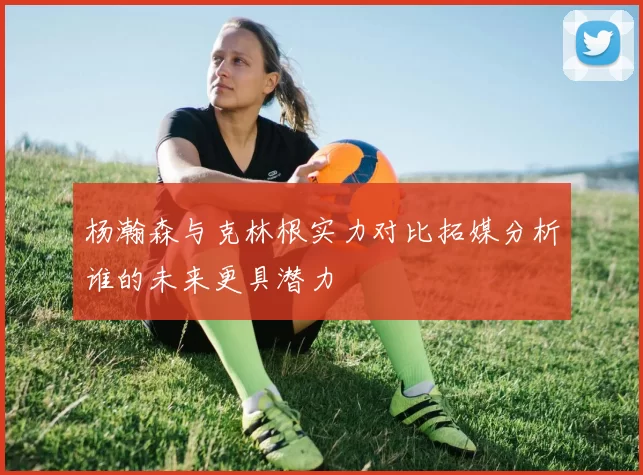 杨瀚森与克林根实力对比拓媒分析谁的未来更具潜力