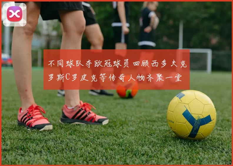 不同球队夺欧冠球员回顾西多夫克罗斯C罗皮克等传奇人物齐聚一堂