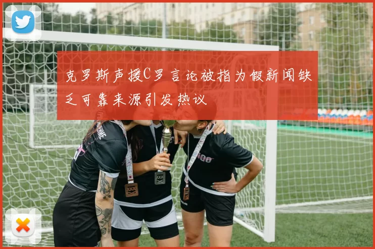 克罗斯声援C罗言论被指为假新闻缺乏可靠来源引发热议