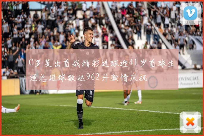C罗复出首战精彩进球迎41岁首球生涯总进球数达962并激情庆祝