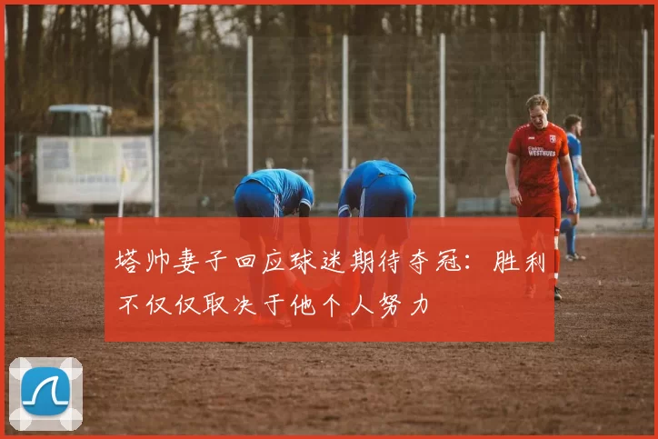 塔帅妻子回应球迷期待夺冠：胜利不仅仅取决于他个人努力