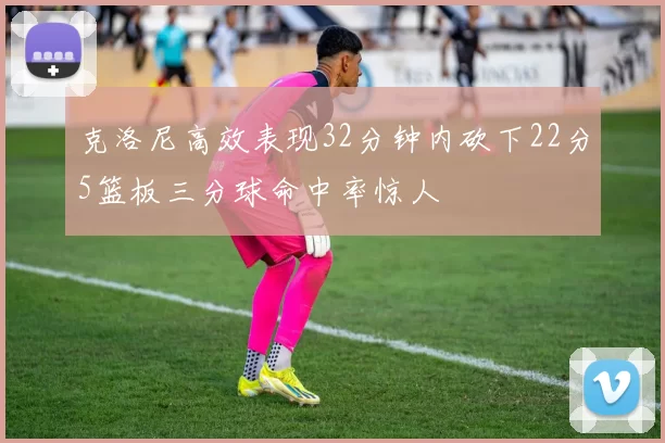 克洛尼高效表现32分钟内砍下22分5篮板三分球命中率惊人