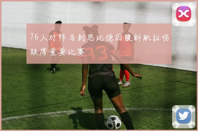 76人对阵马刺恩比德因腹斜肌拉伤缺席重要比赛