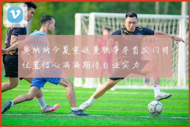 奥纳纳今夏重返曼联争夺首发门将位置信心满满期待自证实力