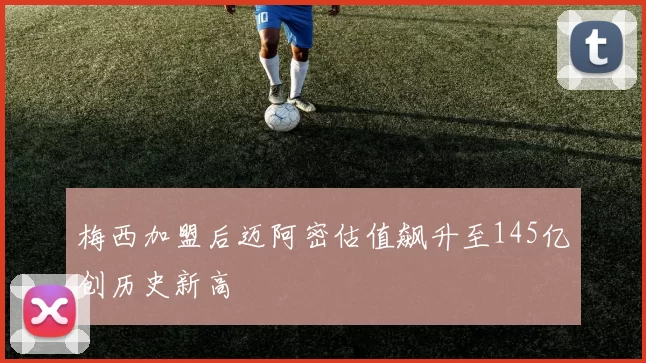 梅西加盟后迈阿密估值飙升至145亿创历史新高