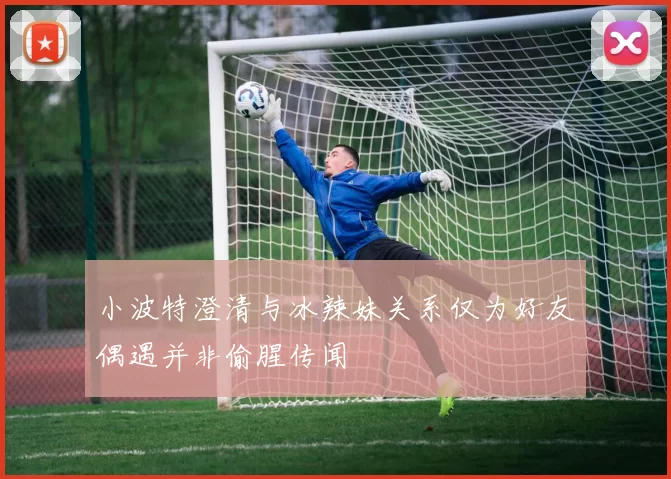 小波特澄清与冰辣妹关系仅为好友偶遇并非偷腥传闻