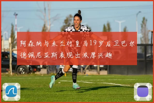 阿森纳与米兰对皇马19岁后卫巴尔德佩尼亚斯表现出浓厚兴趣