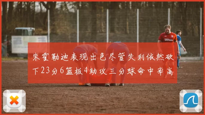 朱霍勒迪表现出色尽管失利依然砍下23分6篮板4助攻三分球命中率高达50