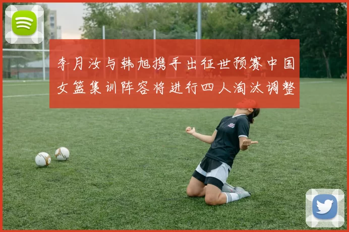 李月汝与韩旭携手出征世预赛中国女篮集训阵容将进行四人淘汰调整