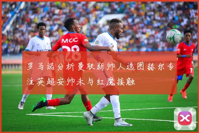 罗马诺分析曼联新帅人选图赫尔专注英超安帅未与红魔接触