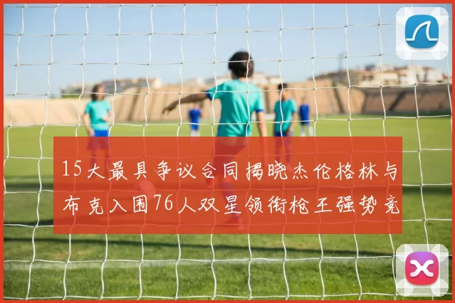 15大最具争议合同揭晓杰伦格林与布克入围76人双星领衔枪王强势竞争